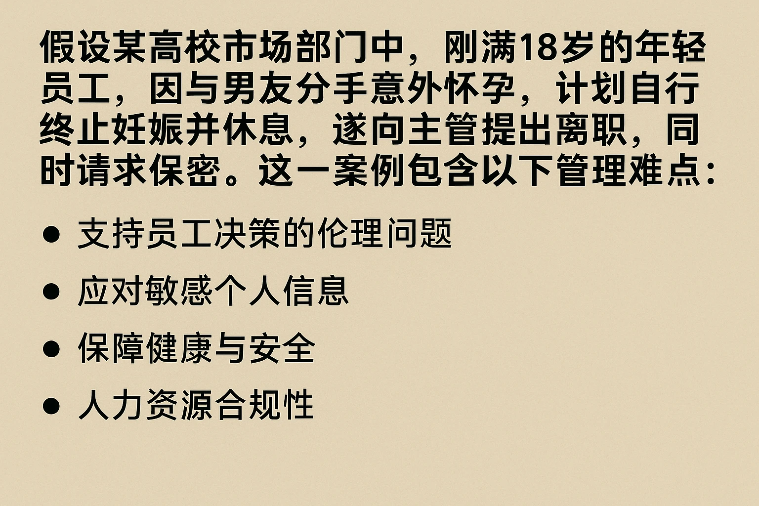假设某高校市场部门中,刚满18岁的年轻员工,因与男友分手后意外怀孕,计划自行终止妊娠并休息,遂向主管提出离职,同时请求保密。这一案例包含以下管理难点: