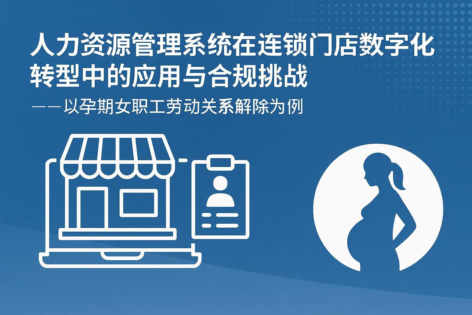 人力资源管理系统在连锁门店数字化转型中的应用与合规挑战——以孕期女职工劳动关系解除为例