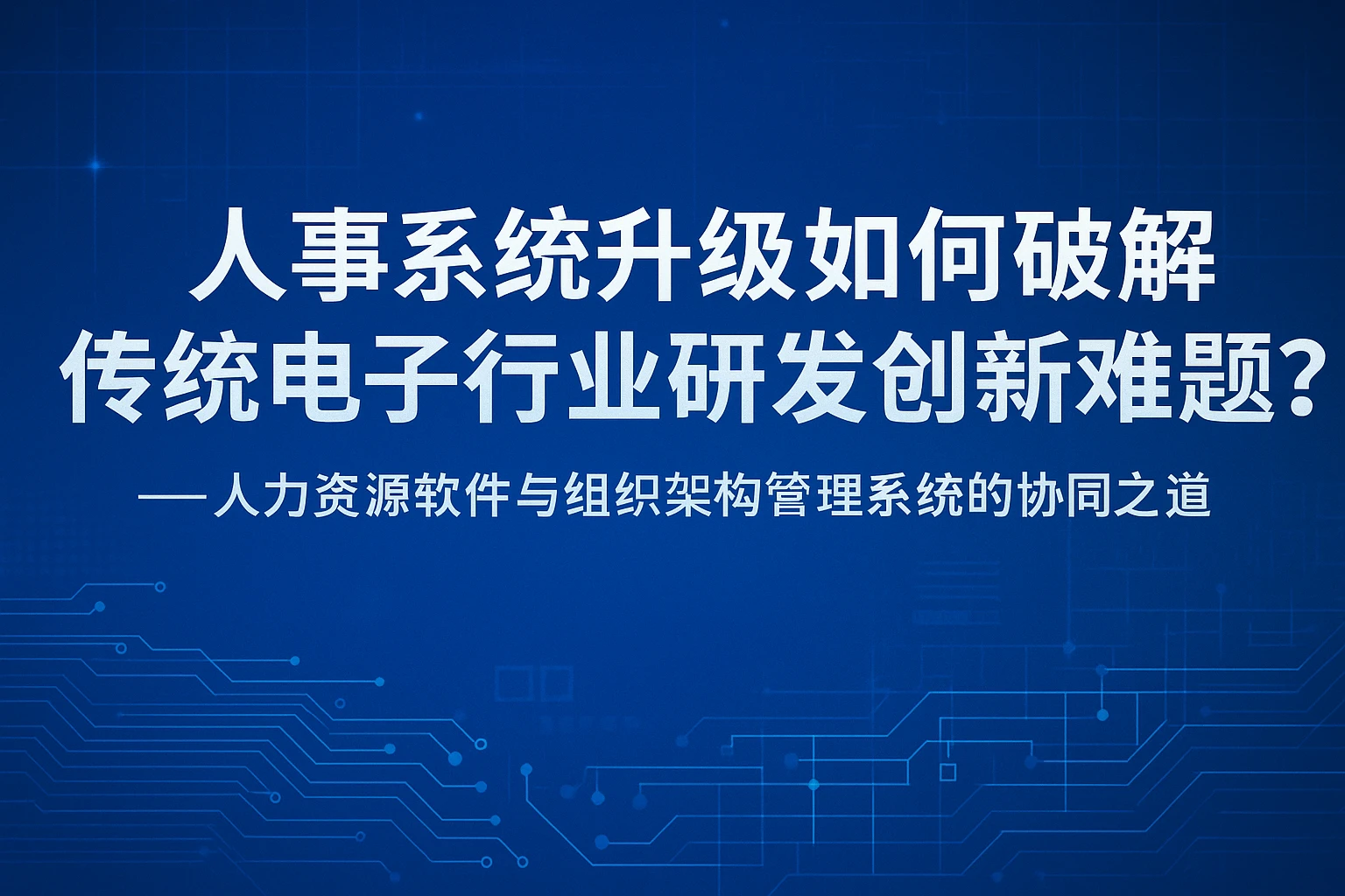 人事系统升级如何破解传统电子行业研发创新难题？——人力资源软件与组织架构管理系统的协同之道
