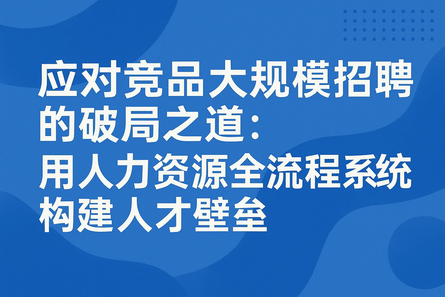 应对竞品大规模招聘的破局之道：用人力资源全流程系统构建人才壁垒