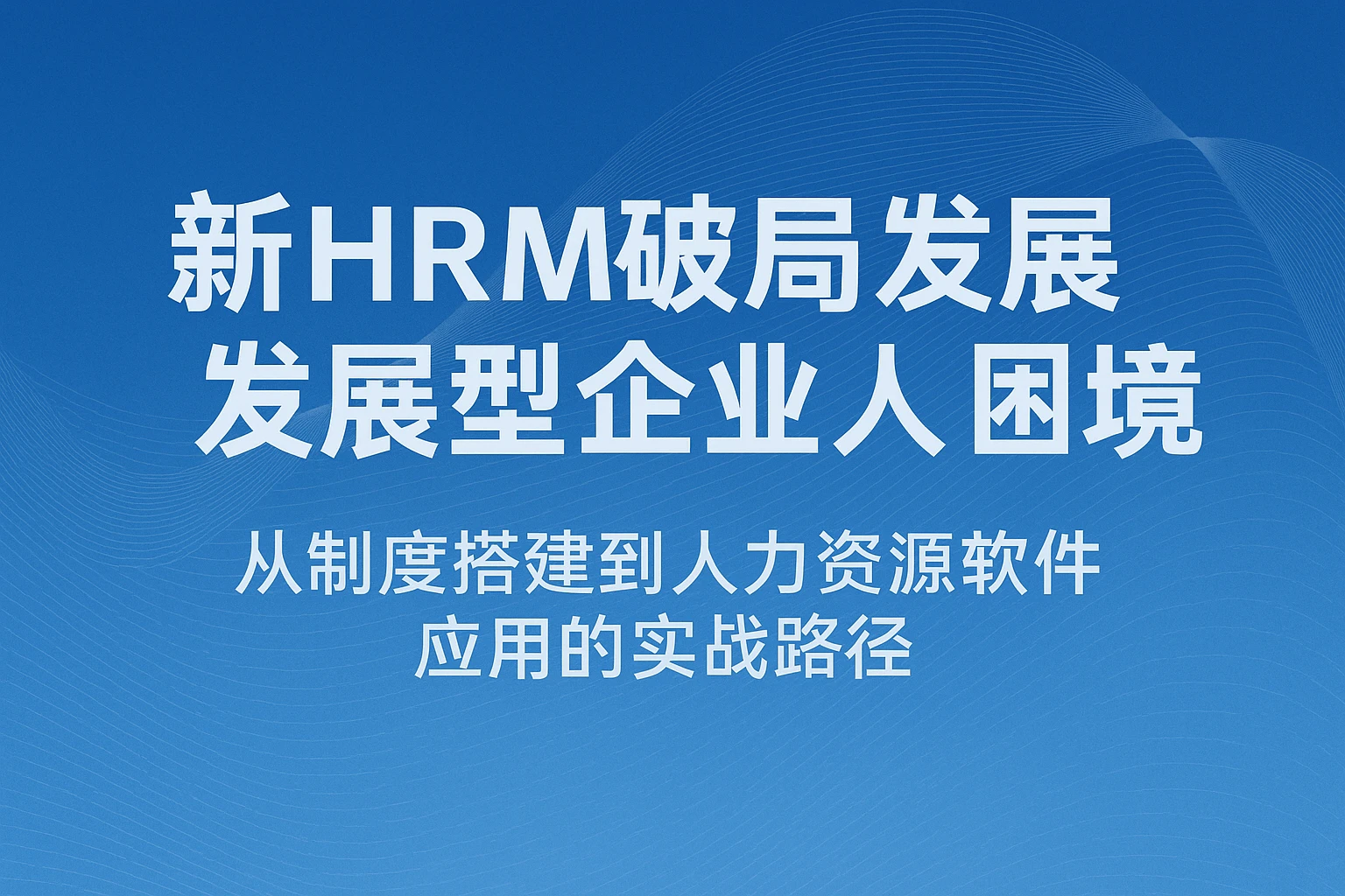 新HRM破局发展型企业人力困境：从制度搭建到人力资源软件应用的实战路径